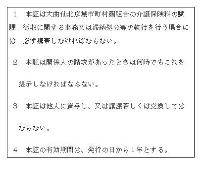 画像: 介護保険料徴収吏員証の裏面 １　本証は大曲仙北広域市町村圏組合の介護保険料の賦課　徴収に関する事務又は滞納処分等の執行を行う場合には　必ず携帯しなければならない。２　本証は関係人の請求があったときは何時でもこれを提示しなければならない。３　本証は他人に貸与し、又は譲渡若しくは交換してはならない。４　本証の有効期間は、発行の日から１年とする。